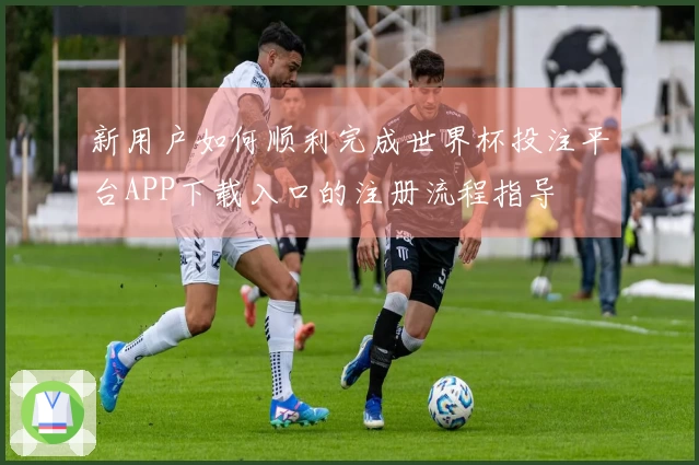 新用户如何顺利完成世界杯投注平台APP下载入口的注册流程指导