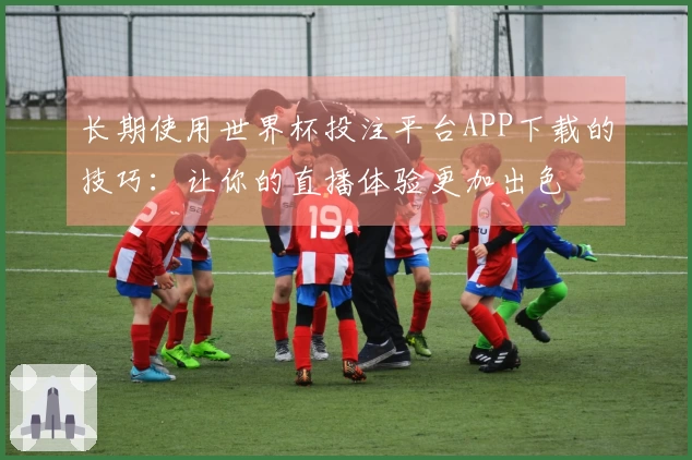 长期使用世界杯投注平台APP下载的技巧：让你的直播体验更加出色